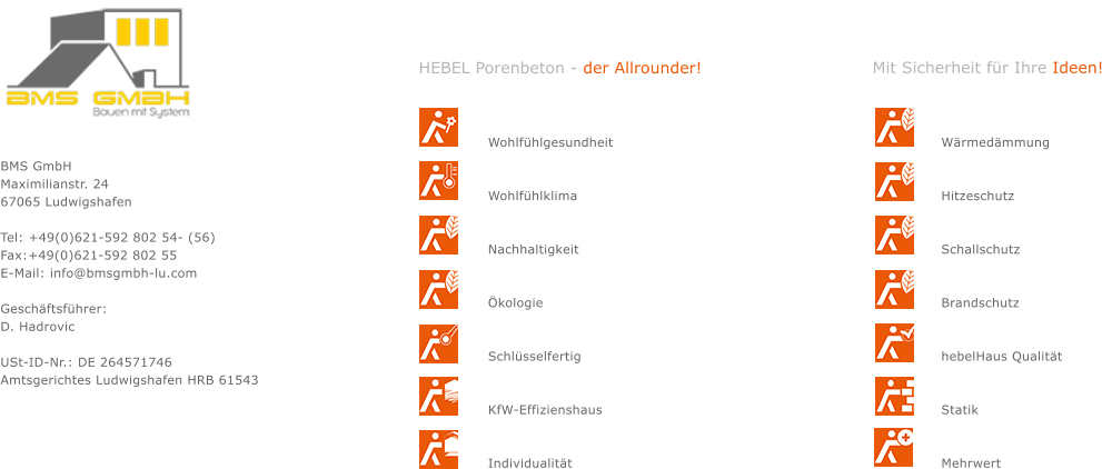 BMS GmbH Maximilianstr. 24 67065 Ludwigshafen  Tel: +49(0)621-592 802 54- (56) Fax:+49(0)621-592 802 55 E-Mail: info@bmsgmbh-lu.com  Gesch&auml;ftsf&uuml;hrer: D. Hadrovic                                      USt-ID-Nr.: DE 264571746 Amtsgerichtes Ludwigshafen HRB 61543 Wohlf&uuml;hlgesundheit   Wohlf&uuml;hlklima   Nachhaltigkeit   &Ouml;kologie   Schl&uuml;sselfertig   KfW-Effizienshaus   Individualit&auml;t W&auml;rmed&auml;mmung   Hitzeschutz   Schallschutz   Brandschutz   hebelHaus Qualit&auml;t   Statik   Mehrwert HEBEL Porenbeton - der Allrounder! Mit Sicherheit f&uuml;r Ihre Ideen!